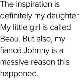 The inspiration is definitely my daughter. My little girl is called Beau. But also, my fianc Johnny is a massive rea...