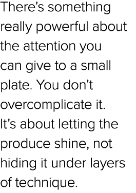 There’s something really powerful about the attention you can give to a small plate. You don’t overcomplicate it. It’...