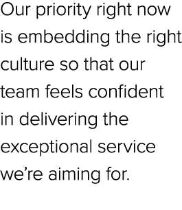 Our priority right now is embedding the right culture so that our team feels confident in delivering the exceptional ...