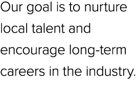 Our goal is to nurture local talent and encourage long term careers in the industry.