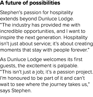A future of possibilities Stephen’s passion for hospitality extends beyond Dunluce Lodge. “The industry has provided ...