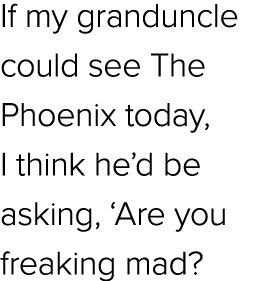 If my granduncle could see The Phoenix today, I think he’d be asking, ‘Are you freaking mad?