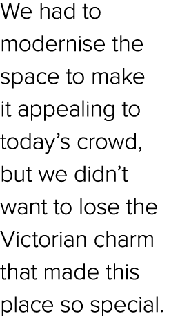 We had to modernise the space to make it appealing to today’s crowd, but we didn’t want to lose the Victorian charm t...
