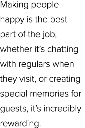 Making people happy is the best part of the job, whether it’s chatting with regulars when they visit, or creating spe...