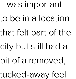 It was important to be in a location that felt part of the city but still had a bit of a removed, tucked away feel. 
