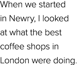 When we started in Newry, I looked at what the best coffee shops in London were doing.