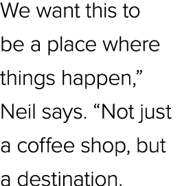 We want this to be a place where things happen,” Neil says. “Not just a coffee shop, but a destination.