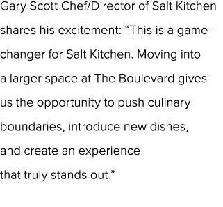 Gary Scott Chef/Director of Salt Kitchen shares his excitement: “This is a game changer for Salt Kitchen. Moving into...