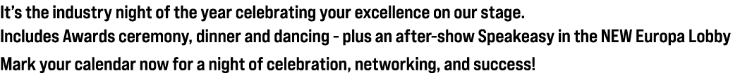 It’s the industry night of the year celebrating your excellence on our stage. Includes Awards ceremony, dinner and da...
