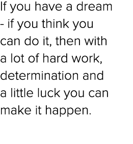 If you have a dream if you think you can do it, then with a lot of hard work, determination and a little luck you can...