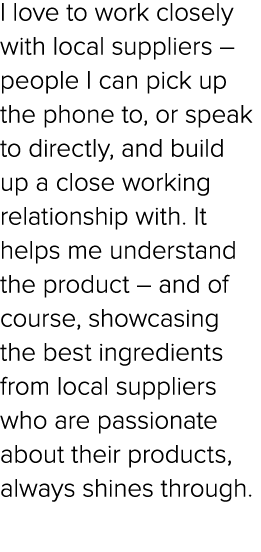 I love to work closely with local suppliers – people I can pick up the phone to, or speak to directly, and build up a...