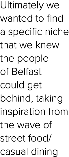 Ultimately we wanted to find a specific niche that we knew the people of Belfast could get behind, taking inspiration...