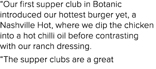 “Our first supper club in Botanic introduced our hottest burger yet, a Nashville Hot, where we dip the chicken into a...