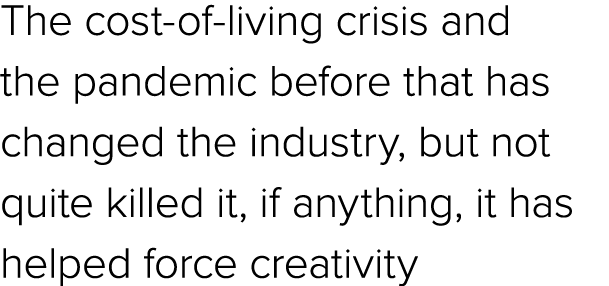 The cost of living crisis and the pandemic before that has changed the industry, but not quite killed it, if anything...