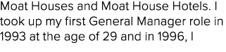 Moat Houses and Moat House Hotels. I took up my first General Manager role in 1993 at the age of 29 and in 1996, I 