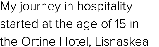 My journey in hospitality started at the age of 15 in the Ortine Hotel, Lisnaskea