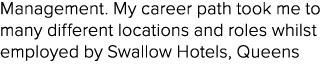 Management. My career path took me to many different locations and roles whilst employed by Swallow Hotels, Queens 
