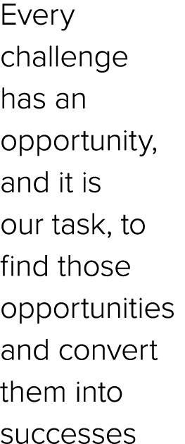 Every challenge has an opportunity, and it is our task, to find those opportunities and convert them into successes