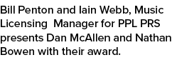 Bill Penton and Iain Webb, Music Licensing Manager for PPL PRS presents Dan McAllen and Nathan Bowen with their award.