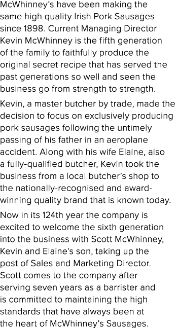 McWhinney’s have been making the same high quality Irish Pork Sausages since 1898. Current Managing Director Kevin Mc...