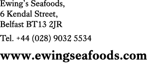 Ewing’s Seafoods, 6 Kendal Street, Belfast BT13 2JR Tel. +44 (028) 9032 5534 www.ewingseafoods.com