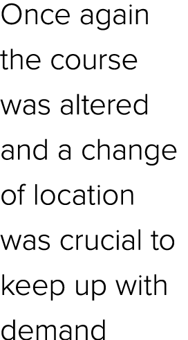 Once again the course was altered and a change of location was crucial to keep up with demand
