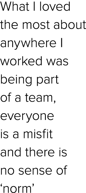 What I loved the most about anywhere I worked was being part of a team, everyone is a misfit and there is no sense of...