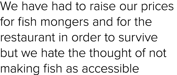 We have had to raise our prices for fish mongers and for the restaurant in order to survive but we hate the thought o...