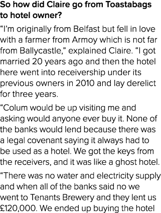 So how did Claire go from Toastabags to hotel owner? “I’m originally from Belfast but fell in love with a farmer from...