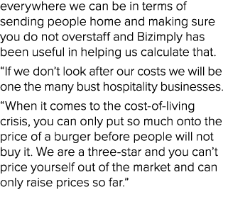 everywhere we can be in terms of sending people home and making sure you do not overstaff and Bizimply has been usefu...