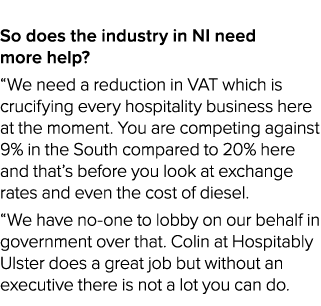  So does the industry in NI need more help? “We need a reduction in VAT which is crucifying every hospitality busines...