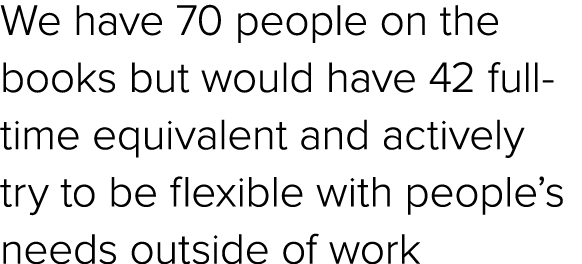 We have 70 people on the books but would have 42 full time equivalent and actively try to be flexible with people’s n...