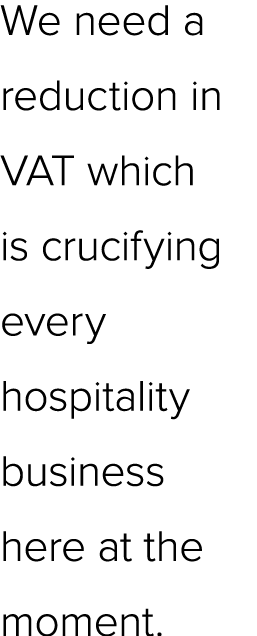 We need a reduction in VAT which is crucifying every hospitality business here at the moment.