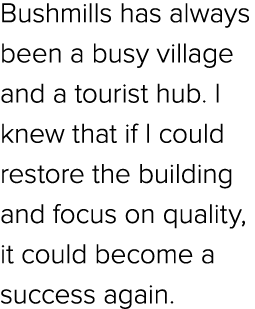 Bushmills has always been a busy village and a tourist hub. I knew that if I could restore the building and focus on ...