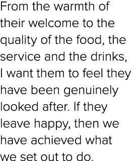 From the warmth of their welcome to the quality of the food, the service and the drinks, I want them to feel they hav...