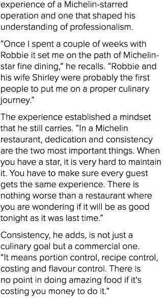 experience of a Michelin starred operation and one that shaped his understanding of professionalism. “Once I spent a ...