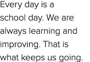 Every day is a school day. We are always learning and improving. That is what keeps us going.