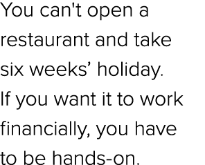 You can't open a restaurant and take six weeks’ holiday. If you want it to work financially, you have to be hands on.