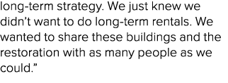 long term strategy. We just knew we didn’t want to do long term rentals. We wanted to share these buildings and the r...