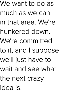 We want to do as much as we can in that area. We’re hunkered down. We’re committed to it, and I suppose we’ll just ha...