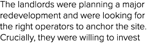 The landlords were planning a major redevelopment and were looking for the right operators to anchor the site. Crucia...