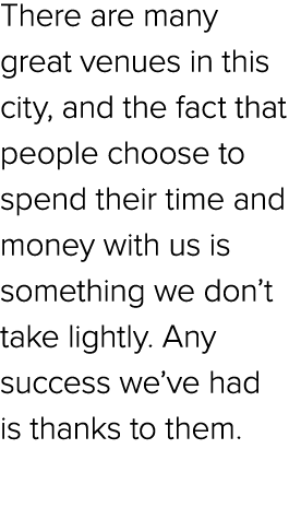 There are many great venues in this city, and the fact that people choose to spend their time and money with us is so...