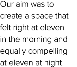 Our aim was to create a space that felt right at eleven in the morning and equally compelling at eleven at night.