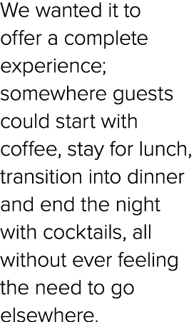 We wanted it to offer a complete experience; somewhere guests could start with coffee, stay for lunch, transition int...