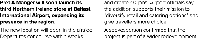 Pret A Manger will soon launch its third Northern Ireland store at Belfast International Airport, expanding its prese...