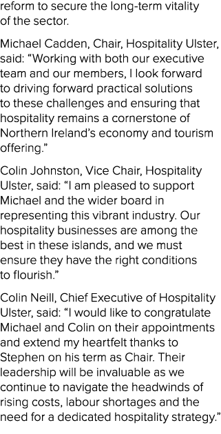 reform to secure the long term vitality of the sector. Michael Cadden, Chair, Hospitality Ulster, said: “Working with...