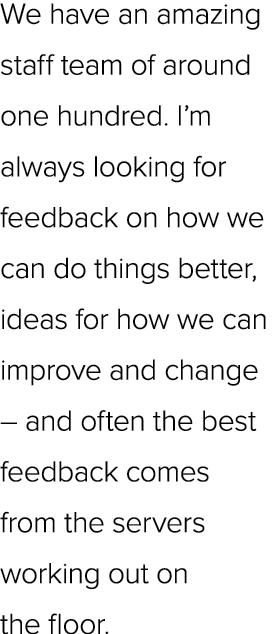 We have an amazing staff team of around one hundred. I’m always looking for feedback on how we can do things better, ...