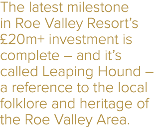 The latest milestone in Roe Valley Resort’s £20m+ investment is complete – and it’s called Leaping Hound – a referenc...