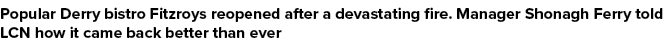 Popular Derry bistro Fitzroys reopened after a devastating fire. Manager Shonagh Ferry told LCN how it came back bett...