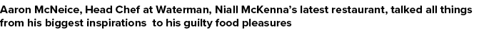 Aaron McNeice, Head Chef at Waterman, Niall McKenna’s latest restaurant, talked all things from his biggest inspirati...